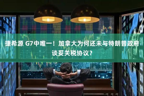 捷希源 G7中唯一!加拿大为何还未与特朗普政府谈妥关税协议?