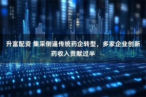 升富配资 集采倒逼传统药企转型,多家企业创新药收入贡献过半