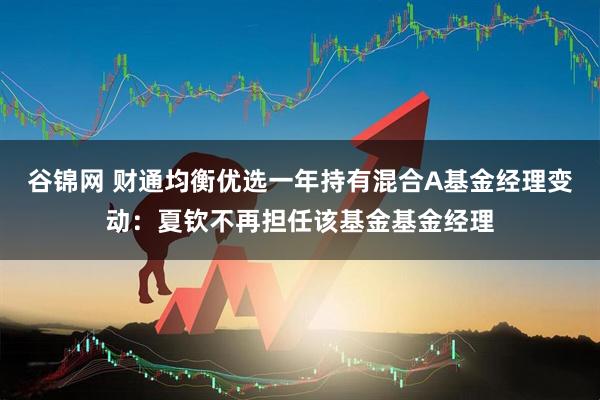 谷锦网 财通均衡优选一年持有混合A基金经理变动：夏钦不再担任该基金基金经理