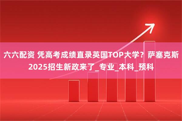六六配资 凭高考成绩直录英国TOP大学?萨塞克斯2025招生新政来了_专业_本科_预科