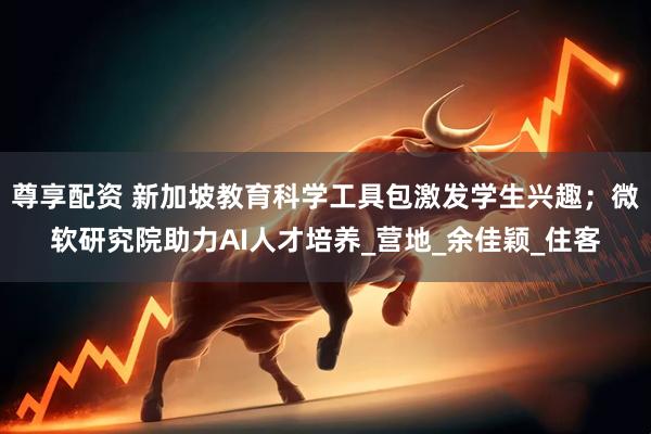 尊享配资 新加坡教育科学工具包激发学生兴趣；微软研究院助力AI人才培养_营地_余佳颖_住客