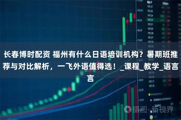 长春博时配资 福州有什么日语培训机构?暑期班推荐与对比解析,一飞外语值得选!_课程_教学_语言