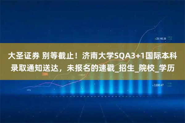 大圣证券 别等截止!济南大学SQA3+1国际本科录取通知送达,未报名的速戳_招生_院校_学历