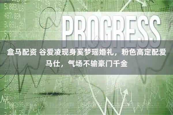 盒马配资 谷爱凌现身奚梦瑶婚礼,粉色高定配爱马仕,气场不输豪门千金