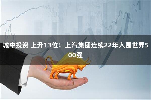 城中投资 上升13位！上汽集团连续22年入围世界500强
