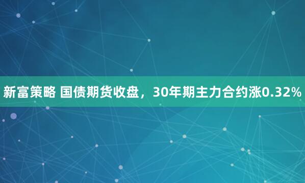 新富策略 国债期货收盘，30年期主力合约涨0.32%
