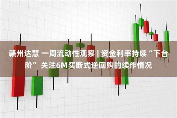 赣州达慧 一周流动性观察 | 资金利率持续“下台阶” 关注6M买断式逆回购的续作情况