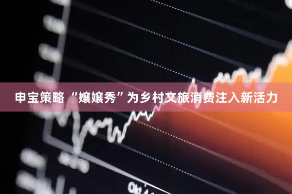 申宝策略 “嬢嬢秀”为乡村文旅消费注入新活力
