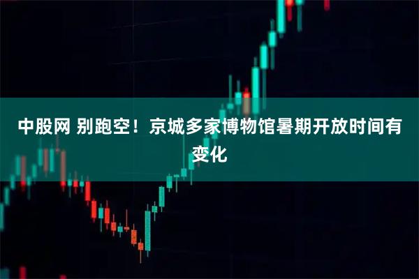 中股网 别跑空！京城多家博物馆暑期开放时间有变化